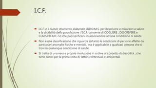 I.C.F.
 I.C.F. è il nuovo strumento elaborato dall’O.M.S. per descrivere e misurare la salute
e la disabilità della popolazione .l’I.C.F. consente di COGLIERE , DESCRIVERE e
CLASSIFICARE ciò che può verificarsi in associazione ad una condizione di salute.
 Non è una classificazione che riguarda soltanto le condizioni di persone affette da
particolari anomalie fisiche e mentali , ma è applicabile a qualsiasi persona che si
trovi in qualunque condizione di salute.
 Si tratta di una vera e propria rivoluzione in ordine al concetto di disabilità , che
tiene conto per la prima volta di fattori contestuali e ambientali.
 