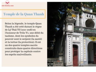 Temple de la Quan Thanh
Selon la légende, le temple Quan
Thanh a été créé durant le règne
de Lý Thái Tổ (1010-1028) en
l'honneur de Trấn Vũ, une déité du
taoïsme, dont les symboles du
pouvoir sont le serpent (la santé)
et la tortue (la protection). Il est
un des quatre temples sacrés
construits dans quatre directions
pour protéger la capitale contre
les esprits malveillants.
 