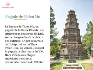 Pagode de Thien Mu
La Pagode de Thien Mu, ou
pagode de la Dame Céleste, est
située sur la colline de Hà Khê,
sur la rive gauche de la rivière
des Parfums, à 5 km de la ville
de Huê (province de Thua
Thiên-Huê, au Centre). Elle est
la pagode la plus haute du Viêt
Nam avec les six étages
supérieurs de sa tour,
dénommée " Source de félicité".
 