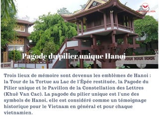 Pagode du pilier unique Hanoi
Trois lieux de mémoire sont devenus les emblèmes de Hanoi :
la Tour de la Tortue au Lac de l'Épée restituée, la Pagode du
Pilier unique et le Pavillon de la Constellation des Lettres
(Khuê Van Cac). La pagode du pilier unique est l'une des
symbols de Hanoi, elle est considéré comme un témoignage
historique pour le Vietnam en général et pour chaque
vietnamien.
 