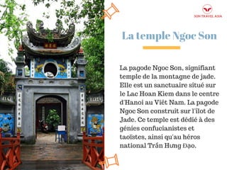 La temple Ngoc Son
La pagode Ngoc Son, signifiant
temple de la montagne de jade.
Elle est un sanctuaire situé sur
le Lac Hoan Kiem dans le centre
d'Hanoi au Viêt Nam. La pagode
Ngoc Son construit sur l'îlot de
Jade. Ce temple est dédié à des
génies confucianistes et
taoïstes, ainsi qu'au héros
national Trần Hưng Đạo.
 