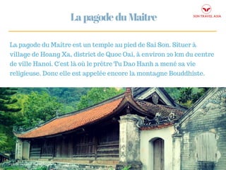 MENTAL HEALTH FIRST MOVEMENT
LapagodeduMaitre
La pagode du Maitre est un temple au pied de Sai Son. Situer à
village de Hoang Xa, district de Quoc Oai, à environ 20 km du centre
de ville Hanoi. C'est là où le prêtre Tu Dao Hanh a mené sa vie
religieuse. Donc elle est appelée encore la montagne Bouddhiste.
 