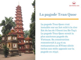 La pagode Tran Quoc
La pagode Tran Quoc s'est
installée sur un îlot relié à la rive
Est du lac de l'Ouest (ou Ho Tay).
La pagode Tran Quoc serait la
plus ancienne pagode du
Vietnam. Sa construction
remonterait à 514 et sa
restauration au XVème siècle
(selon une stèle apposée sur la
pagode en 1639).
 