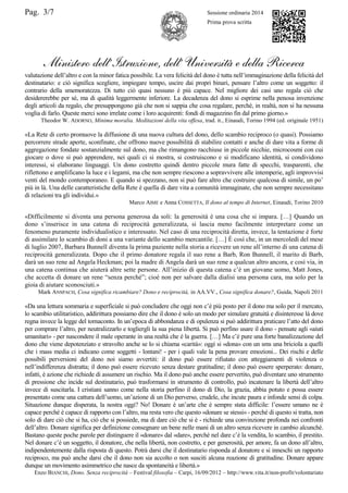 Pag. 3/7 Sessione ordinaria 2014
Prima prova scritta
Ministero dell’Istruzione, dell’ Università e della Ricerca
valutazione dell‟altro e con la minor fatica possibile. La vera felicità del dono è tutta nell‟immaginazione della felicità del
destinatario: e ciò significa scegliere, impiegare tempo, uscire dai propri binari, pensare l‟altro come un soggetto: il
contrario della smemoratezza. Di tutto ciò quasi nessuno è più capace. Nel migliore dei casi uno regala ciò che
desidererebbe per sé, ma di qualità leggermente inferiore. La decadenza del dono si esprime nella penosa invenzione
degli articoli da regalo, che presuppongono già che non si sappia che cosa regalare, perché, in realtà, non si ha nessuna
voglia di farlo. Queste merci sono irrelate come i loro acquirenti: fondi di magazzino fin dal primo giorno.»
Theodor W. ADORNO, Minima moralia. Meditazioni della vita offesa, trad. it., Einaudi, Torino 1994 (ed. originale 1951)
«La Rete di certo promuove la diffusione di una nuova cultura del dono, dello scambio reciproco (o quasi). Possiamo
percorrere strade aperte, sconfinate, che offrono nuove possibilità di stabilire contatti e anche di dare vita a forme di
aggregazione fondate sostanzialmente sul dono, ma che rimangono racchiuse in piccole nicchie, microcosmi con cui
giocare o dove si può apprendere, nei quali ci si mostra, si costruiscono e si modificano identità, si condividono
interessi, si elaborano linguaggi. Un dono costretto quindi dentro piccole mura fatte di specchi, trasparenti, che
riflettono e amplificano la luce e i legami, ma che non sempre riescono a sopravvivere alle intemperie, agli improvvisi
venti del mondo contemporaneo. E quando si spezzano, non si può fare altro che costruire qualcosa di simile, un po‟
più in là. Una delle caratteristiche della Rete è quella di dare vita a comunità immaginate, che non sempre necessitano
di relazioni tra gli individui.»
Marco AIME e Anna COSSETTA, Il dono al tempo di Internet, Einaudi, Torino 2010
«Difficilmente si diventa una persona generosa da soli: la generosità è una cosa che si impara. […] Quando un
dono s‟inserisce in una catena di reciprocità generalizzata, si lascia meno facilmente interpretare come un
fenomeno puramente individualistico e interessato. Nel caso di una reciprocità diretta, invece, la tentazione è forte
di assimilare lo scambio di doni a una variante dello scambio mercantile. […] È così che, in un mercoledì del mese
di luglio 2007, Barbara Bunnell diventa la prima paziente nella storia a ricevere un rene all‟interno di una catena di
reciprocità generalizzata. Dopo che il primo donatore regala il suo rene a Barb, Ron Bunnell, il marito di Barb,
darà un suo rene ad Angela Heckman; poi la madre di Angela darà un suo rene a qualcun altro ancora, e così via, in
una catena continua che aiuterà altre sette persone. All‟inizio di questa catena c‟è un giovane uomo, Matt Jones,
che accetta di donare un rene “senza perché”; cioè non per salvare dalla dialisi una persona cara, ma solo per la
gioia di aiutare sconosciuti.»
Mark ANSPACH, Cosa significa ricambiare? Dono e reciprocità, in AA.VV., Cosa significa donare?, Guida, Napoli 2011
«Da una lettura sommaria e superficiale si può concludere che oggi non c‟è più posto per il dono ma solo per il mercato,
lo scambio utilitaristico, addirittura possiamo dire che il dono è solo un modo per simulare gratuità e disinteresse là dove
regna invece la legge del tornaconto. In un‟epoca di abbondanza e di opulenza si può addirittura praticare l‟atto del dono
per comprare l‟altro, per neutralizzarlo e togliergli la sua piena libertà. Si può perfino usare il dono - pensate agli «aiuti
umanitari» - per nascondere il male operante in una realtà che è la guerra. […] Ma c‟è pure una forte banalizzazione del
dono che viene depotenziato e stravolto anche se lo si chiama «carità»: oggi si «dona» con un sms una briciola a quelli
che i mass media ci indicano come soggetti - lontani! - per i quali vale la pena provare emozioni... Dei rischi e delle
possibili perversioni del dono noi siamo avvertiti: il dono può essere rifiutato con atteggiamenti di violenza o
nell‟indifferenza distratta; il dono può essere ricevuto senza destare gratitudine; il dono può essere sperperato: donare,
infatti, è azione che richiede di assumere un rischio. Ma il dono può anche essere pervertito, può diventare uno strumento
di pressione che incide sul destinatario, può trasformarsi in strumento di controllo, può incatenare la libertà dell‟altro
invece di suscitarla. I cristiani sanno come nella storia perfino il dono di Dio, la grazia, abbia potuto e possa essere
presentato come una cattura dell‟uomo, un‟azione di un Dio perverso, crudele, che incute paura e infonde sensi di colpa.
Situazione dunque disperata, la nostra oggi? No! Donare è un‟arte che è sempre stata difficile: l‟essere umano ne è
capace perché è capace di rapporto con l‟altro, ma resta vero che questo «donare se stessi» - perché di questo si tratta, non
solo di dare ciò che si ha, ciò che si possiede, ma di dare ciò che si è - richiede una convinzione profonda nei confronti
dell‟altro. Donare significa per definizione consegnare un bene nelle mani di un altro senza ricevere in cambio alcunché.
Bastano queste poche parole per distinguere il «donare» dal «dare», perché nel dare c‟è la vendita, lo scambio, il prestito.
Nel donare c‟è un soggetto, il donatore, che nella libertà, non costretto, e per generosità, per amore, fa un dono all‟altro,
indipendentemente dalla risposta di questo. Potrà darsi che il destinatario risponda al donatore e si inneschi un rapporto
reciproco, ma può anche darsi che il dono non sia accolto o non susciti alcuna reazione di gratitudine. Donare appare
dunque un movimento asimmetrico che nasce da spontaneità e libertà.»
Enzo BIANCHI, Dono. Senza reciprocità – Festival filosofia – Carpi, 16/09/2012 – http://www.vita.it/non-profit/volontariato
 