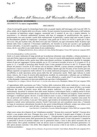Pag. 4/7 Sessione ordinaria 2014
Prima prova scritta
Ministero dell’Istruzione, dell’ Università e della Ricerca
2. AMBITO SOCIO - ECONOMICO
ARGOMENTO: Le nuove responsabilità.
DOCUMENTI
«Tanto la storiografia quanto la climatologia hanno tratto un grande impulso dall‟atterraggio sulla Luna del 1969. Fu
allora, infatti, che la fragilità della terra divenne visibile. Da quel momento la protezione della natura e dell‟ambiente
ha acquistato un‟importanza sempre maggiore, assumendo anzi il carattere di una vera e propria industria. Le
associazioni e le istituzioni ambientaliste lavorano sulla base di campagne di sensibilizzazione che, quanto a
professionalità, non sono seconde a quelle delle multinazionali. In particolare, a partire dagli anni novanta il timore
del Riscaldamento globale ha rimpiazzato i precedenti, come quello per la Moria dei boschi o quello per il Buco
nell’ozono. Ora, per la prima volta, alla sbarra non è più solo l‟industria, ma ogni consumatore finale. In pratica ogni
abitante della Terra è colpevole: il boscimano sudafricano, che incendia la savana per cacciare o per guadagnare
terreno coltivabile, e il fazendero argentino, i cui manzi producono metano, il coltivatore di riso a Bali e il banchiere
cinese, che fa i suoi affari in uno studio dotato di aria condizionata.»
Wolfgang BEHRINGER, Storia culturale del clima, Bollati Boringhieri, Torino 2013 (prima ed. originale 2007)
«Crescita demografica e scelta coercitiva.
Anche se le paure maltusiane di lungo periodo per la produzione alimentare sono infondate, o almeno premature, ci
sono però buone ragioni per preoccuparsi, in generale, per il tasso di crescita della popolazione mondiale. Non si può
dubitare che, nell‟ultimo secolo, questo tasso abbia notevolmente accelerato: la popolazione mondiale ha impiegato
milioni di anni per raggiungere il primo miliardo, poi in 123 è arrivata al secondo, al terzo in 33, al quarto in 14, al
quinto in 13, e secondo le proiezioni delle Nazioni Unite il sesto promette di arrivare in altri 11. Il numero degli
abitanti del pianeta è cresciuto di 923 milioni solo nel decennio 1980-90, e questo aumento corrisponde quasi alla
popolazione complessiva di tutto il mondo all‟epoca di Malthus. Quanto agli anni Novanta, al loro termine pare non
abbiano registrato un‟espansione molto inferiore. Se un simile andamento proseguisse, la terra, sicuramente, sarebbe
sovraffollata in modo spaventoso prima ancora della fine del ventunesimo secolo. Molti segni indicano in modo
chiaro, tuttavia, che il tasso di crescita della popolazione mondiale sta cominciando a rallentare, per cui dobbiamo
chiederci: si rafforzeranno le ragioni della frenata? E, in caso affermativo, a quale ritmo? E non meno importante è
un‟altra domanda: è necessario un intervento pubblico per agevolare il rallentamento?»
Amartya SEN, Lo sviluppo è libertà. Perché non c’è crescita senza democrazia, Mondadori, Milano 2012 (ed. originale 1999)
«L‟apprendistato della coesistenza con l‟altro, l‟escluso dalla costruzione della nostra tradizione, ci inizia a una
coesistenza mondiale che corrisponde a una delle sfide della nostra epoca. Aprire uno spazio all‟altro, a un mondo
differente dal nostro, all‟interno stesso della nostra propria tradizione, è il primo, e il più difficile, gesto
multiculturale. Incontrare lo straniero fuori dalle nostre frontiere è relativamente facile, e soddisfa anche le nostre
aspirazioni, finché possiamo rientrare da noi e appropriarci fra noi ciò che abbiamo così scoperto. Essere costretti a
restringere e modificare questo «da noi», il nostro modo di essere «a casa», è molto più difficile, soprattutto senza
che ciò provochi un‟infedeltà a noi stessi. […] Finché l‟altro non sarà riconosciuto e rispettato come ponte fra
natura e cultura, com‟è, prima, il caso per l‟altro genere, ogni tentativo di mondializzazione democratica resterà un
imperativo morale senza realizzazione concreta. Finché l‟universale non sarà considerato essere due, e l‟umanità
un luogo di coesistenza culturalmente feconda fra due generi irriducibilmente differenti, sempre una cultura vorrà
imporre il suo colore ed i suoi valori all‟altro, anche mediante la sua morale e la sua religione.»
Luce IRIGARAY, Condividere il mondo, Bollati Boringhieri, Torino 2009 (ed. originale 2008)
«Ogni essere umano deve disporre di una “cittadinanza mondiale”. Nessuno deve essere più “apolide”. Ciascuno deve
sentirsi a casa propria sulla terra. Chiunque deve avere il diritto di lasciare il proprio paese d‟origine e di essere
accolto, almeno temporaneamente, in qualsiasi altro luogo. […] Reciprocamente, ogni essere umano ha dei doveri nei
confronti degli altri essere umani, delle generazioni che verranno, delle altre specie viventi e del pianeta. L‟umanità ha
in particolare il dovere di mostrare empatia verso le generazioni future e verso le altre specie necessarie alla sua
sopravvivenza. Deve quindi considerare come suo dovere creare le condizioni perché le prossime generazioni e le
altre specie possano esercitare i loro diritti. Deve disporre di un accesso a tutte le sue risorse e, in particolare, alla
ricchezza accumulata.»
Jacques ATTALI, Domani, chi governerà il mondo?, Fazi Editore, Roma 2012 (ed. originale 2011)
 