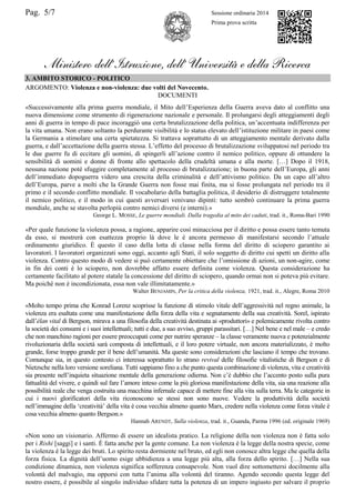 Pag. 5/7 Sessione ordinaria 2014
Prima prova scritta
Ministero dell’Istruzione, dell’ Università e della Ricerca
3. AMBITO STORICO - POLITICO
ARGOMENTO: Violenza e non-violenza: due volti del Novecento.
DOCUMENTI
«Successivamente alla prima guerra mondiale, il Mito dell‟Esperienza della Guerra aveva dato al conflitto una
nuova dimensione come strumento di rigenerazione nazionale e personale. Il prolungarsi degli atteggiamenti degli
anni di guerra in tempo di pace incoraggiò una certa brutalizzazione della politica, un‟accentuata indifferenza per
la vita umana. Non erano soltanto la perdurante visibilità e lo status elevato dell‟istituzione militare in paesi come
la Germania a stimolare una certa spietatezza. Si trattava soprattutto di un atteggiamento mentale derivato dalla
guerra, e dall‟accettazione della guerra stessa. L‟effetto del processo di brutalizzazione sviluppatosi nel periodo tra
le due guerre fu di eccitare gli uomini, di spingerli all‟azione contro il nemico politico, oppure di ottundere la
sensibilità di uomini e donne di fronte allo spettacolo della crudeltà umana e alla morte. […] Dopo il 1918,
nessuna nazione poté sfuggire completamente al processo di brutalizzazione; in buona parte dell‟Europa, gli anni
dell‟immediato dopoguerra videro una crescita della criminalità e dell‟attivismo politico. Da un capo all‟altro
dell‟Europa, parve a molti che la Grande Guerra non fosse mai finita, ma si fosse prolungata nel periodo tra il
primo e il secondo conflitto mondiale. Il vocabolario della battaglia politica, il desiderio di distruggere totalmente
il nemico politico, e il modo in cui questi avversari venivano dipinti: tutto sembrò continuare la prima guerra
mondiale, anche se stavolta perlopiù contro nemici diversi (e interni).»
George L. MOSSE, Le guerre mondiali. Dalla tragedia al mito dei caduti, trad. it., Roma-Bari 1990
«Per quale funzione la violenza possa, a ragione, apparire così minacciosa per il diritto e possa essere tanto temuta
da esso, si mostrerà con esattezza proprio là dove le è ancora permesso di manifestarsi secondo l‟attuale
ordinamento giuridico. È questo il caso della lotta di classe nella forma del diritto di sciopero garantito ai
lavoratori. I lavoratori organizzati sono oggi, accanto agli Stati, il solo soggetto di diritto cui spetti un diritto alla
violenza. Contro questo modo di vedere si può certamente obiettare che l‟omissione di azioni, un non-agire, come
in fin dei conti è lo sciopero, non dovrebbe affatto essere definita come violenza. Questa considerazione ha
certamente facilitato al potere statale la concessione del diritto di sciopero, quando ormai non si poteva più evitare.
Ma poiché non è incondizionata, essa non vale illimitatamente.»
Walter BENJAMIN, Per la critica della violenza, 1921, trad. it., Alegre, Roma 2010
«Molto tempo prima che Konrad Lorenz scoprisse la funzione di stimolo vitale dell‟aggressività nel regno animale, la
violenza era esaltata come una manifestazione della forza della vita e segnatamente della sua creatività. Sorel, ispirato
dall‟élan vital di Bergson, mirava a una filosofia della creatività destinata ai «produttori» e polemicamente rivolta contro
la società dei consumi e i suoi intellettuali; tutti e due, a suo avviso, gruppi parassitari. […] Nel bene e nel male – e credo
che non manchino ragioni per essere preoccupati come per nutrire speranze – la classe veramente nuova e potenzialmente
rivoluzionaria della società sarà composta di intellettuali, e il loro potere virtuale, non ancora materializzato, è molto
grande, forse troppo grande per il bene dell‟umanità. Ma queste sono considerazioni che lasciano il tempo che trovano.
Comunque sia, in questo contesto ci interessa soprattutto lo strano revival delle filosofie vitalistiche di Bergson e di
Nietzsche nella loro versione soreliana. Tutti sappiamo fino a che punto questa combinazione di violenza, vita e creatività
sia presente nell‟inquieta situazione mentale della generazione odierna. Non c‟è dubbio che l‟accento posto sulla pura
fattualità del vivere, e quindi sul fare l‟amore inteso come la più gloriosa manifestazione della vita, sia una reazione alla
possibilità reale che venga costruita una macchina infernale capace di mettere fine alla vita sulla terra. Ma le categorie in
cui i nuovi glorificatori della vita riconoscono se stessi non sono nuove. Vedere la produttività della società
nell‟immagine della „creatività‟ della vita è cosa vecchia almeno quanto Marx, credere nella violenza come forza vitale è
cosa vecchia almeno quanto Bergson.»
Hannah ARENDT, Sulla violenza, trad. it., Guanda, Parma 1996 (ed. originale 1969)
«Non sono un visionario. Affermo di essere un idealista pratico. La religione della non violenza non è fatta solo
per i Rishi [saggi] e i santi. È fatta anche per la gente comune. La non violenza è la legge della nostra specie, come
la violenza è la legge dei bruti. Lo spirito resta dormiente nel bruto, ed egli non conosce altra legge che quella della
forza fisica. La dignità dell‟uomo esige ubbidienza a una legge più alta, alla forza dello spirito. […] Nella sua
condizione dinamica, non violenza significa sofferenza consapevole. Non vuol dire sottomettersi docilmente alla
volontà del malvagio, ma opporsi con tutta l‟anima alla volontà del tiranno. Agendo secondo questa legge del
nostro essere, è possibile al singolo individuo sfidare tutta la potenza di un impero ingiusto per salvare il proprio
 