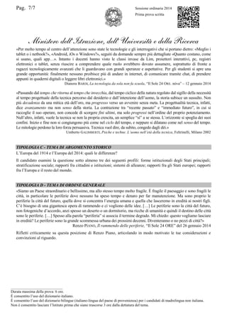 Pag. 7/7 Sessione ordinaria 2014
Prima prova scritta
Ministero dell’Istruzione, dell’ Università e della Ricerca
«Per molto tempo al centro dell‟attenzione sono state le tecnologie e gli interrogativi che si portano dietro: «Meglio i
tablet o i netbook?», «Android, iOs o Windows?», seguiti da domande sempre più dettagliate «Quanto costano, come
si usano, quali app…». Intanto i docenti hanno visto le classi invase da Lim, proiettori interattivi, pc, registri
elettronici o tablet, senza riuscire a comprendere quale ruolo avrebbero dovuto assumere, soprattutto di fronte a
ragazzi tecnologicamente avanzati che li guardavano con grandi speranze e aspettative. Per gli studenti si apre una
grande opportunità: finalmente nessuno proibisce più di andare in internet, di comunicare tramite chat, di prendere
appunti in quaderni digitali o leggere libri elettronici.»
Dianora BARDI, La tecnologia da sola non fa scuola, “Il Sole 24 ORE. nòva” – 12 gennaio 2014
«Passando dal tempo che ritorna al tempo che invecchia, dal tempo ciclico della natura regolato dal sigillo della necessità
al tempo progettuale della tecnica percorso dal desiderio e dall‟intenzione dell‟uomo, la storia subisce un sussulto. Non
più decadenza da una mitica età dell‟oro, ma progresso verso un avvenire senza meta. La progettualità tecnica, infatti,
dice avanzamento ma non senso della storia. La contrazione tra “recente passato” e “immediato futuro”, in cui si
raccoglie il suo operare, non concede di scorgere fini ultimi, ma solo progressi nell‟ordine del proprio potenziamento.
Null‟altro, infatti, vuole la tecnica se non la propria crescita, un semplice “sì” a se stessa. L‟orizzonte si spoglia dei suoi
confini. Inizio e fine non si congiungono più come nel ciclo del tempo, e neppure si dilatano come nel senso del tempo.
Le mitologie perdono la loro forza persuasiva. Tecnica vuol dire, da subito, congedo dagli dèi.»
Umberto GALIMBERTI, Psiche e techne. L’uomo nell’età della tecnica, Feltrinelli, Milano 2002
TIPOLOGIA C - TEMA DI ARGOMENTO STORICO
L‟Europa del 1914 e l‟Europa del 2014: quali le differenze?
Il candidato esamini la questione sotto almeno tre dei seguenti profili: forme istituzionali degli Stati principali;
stratificazione sociale; rapporti fra cittadini e istituzioni; sistemi di alleanze; rapporti fra gli Stati europei; rapporti
fra l‟Europa e il resto del mondo.
TIPOLOGIA D - TEMA DI ORDINE GENERALE
«Siamo un Paese straordinario e bellissimo, ma allo stesso tempo molto fragile. È fragile il paesaggio e sono fragili le
città, in particolare le periferie dove nessuno ha speso tempo e denaro per far manutenzione. Ma sono proprio le
periferie la città del futuro, quella dove si concentra l‟energia umana e quella che lasceremo in eredità ai nostri figli.
C‟è bisogno di una gigantesca opera di rammendo e ci vogliono delle idee. […] Le periferie sono la città del futuro,
non fotogeniche d‟accordo, anzi spesso un deserto o un dormitorio, ma ricche di umanità e quindi il destino delle città
sono le periferie. […] Spesso alla parola “periferia” si associa il termine degrado. Mi chiedo: questo vogliamo lasciare
in eredità? Le periferie sono la grande scommessa urbana dei prossimi decenni. Diventeranno o no pezzi di città?»
Renzo PIANO, Il rammendo delle periferie, “Il Sole 24 ORE” del 26 gennaio 2014
Rifletti criticamente su questa posizione di Renzo Piano, articolando in modo motivato le tue considerazioni e
convinzioni al riguardo.
___________________________
Durata massima della prova: 6 ore.
È consentito l‟uso del dizionario italiano.
È consentito l‟uso del dizionario bilingue (italiano-lingua del paese di provenienza) per i candidati di madrelingua non italiana.
Non è consentito lasciare l‟Istituto prima che siano trascorse 3 ore dalla dettatura del tema.
 