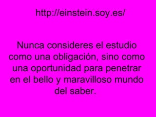 http://einstein.soy.es/ Nunca consideres el estudio como una obligación, sino como una oportunidad para penetrar en el bello y maravilloso mundo del saber.  