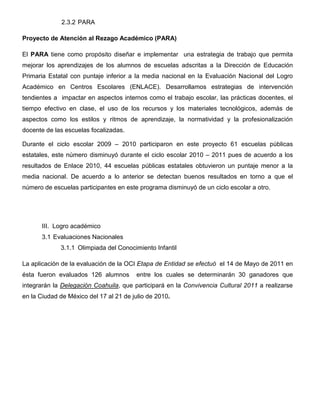 2.3.2 PARA

Proyecto de Atención al Rezago Académico (PARA)

El PARA tiene como propósito diseñar e implementar una estrategia de trabajo que permita
mejorar los aprendizajes de los alumnos de escuelas adscritas a la Dirección de Educación
Primaria Estatal con puntaje inferior a la media nacional en la Evaluación Nacional del Logro
Académico en Centros Escolares (ENLACE). Desarrollamos estrategias de intervención
tendientes a impactar en aspectos internos como el trabajo escolar, las prácticas docentes, el
tiempo efectivo en clase, el uso de los recursos y los materiales tecnológicos, además de
aspectos como los estilos y ritmos de aprendizaje, la normatividad y la profesionalización
docente de las escuelas focalizadas.

Durante el ciclo escolar 2009 – 2010 participaron en este proyecto 61 escuelas públicas
estatales, este número disminuyó durante el ciclo escolar 2010 – 2011 pues de acuerdo a los
resultados de Enlace 2010, 44 escuelas públicas estatales obtuvieron un puntaje menor a la
media nacional. De acuerdo a lo anterior se detectan buenos resultados en torno a que el
número de escuelas participantes en este programa disminuyó de un ciclo escolar a otro.




       III. Logro académico
       3.1 Evaluaciones Nacionales
             3.1.1 Olimpiada del Conocimiento Infantil

La aplicación de la evaluación de la OCI Etapa de Entidad se efectuó el 14 de Mayo de 2011 en
ésta fueron evaluados 126 alumnos       entre los cuales se determinarán 30 ganadores que
integrarán la Delegación Coahuila, que participará en la Convivencia Cultural 2011 a realizarse
en la Ciudad de México del 17 al 21 de julio de 2010.
 