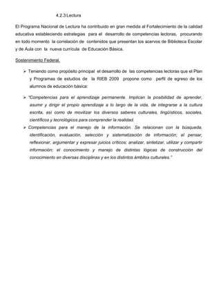 4.2.3 Lectura

El Programa Nacional de Lectura ha contribuido en gran medida al Fortalecimiento de la calidad
educativa estableciendo estrategias para el desarrollo de competencias lectoras, procurando
en todo momento la correlación de contenidos que presentan los acervos de Biblioteca Escolar
y de Aula con la nueva currícula de Educación Básica.

Sostenimiento Federal.

      Teniendo como propósito principal el desarrollo de las competencias lectoras que el Plan
       y Programas de estudios de la RIEB 2009 propone como perfil de egreso de los
       alumnos de educación básica:

      “Competencias para el aprendizaje permanente. Implican la posibilidad de aprender,
       asumir y dirigir el propio aprendizaje a lo largo de la vida, de integrarse a la cultura
       escrita, así como de movilizar los diversos saberes culturales, lingüísticos, sociales,
       científicos y tecnológicos para comprender la realidad.
      Competencias para el manejo de la información. Se relacionan con la búsqueda,
       identificación, evaluación, selección y sistematización de información; el pensar,
       reflexionar, argumentar y expresar juicios críticos; analizar, sintetizar, utilizar y compartir
       información; el conocimiento y manejo de distintas lógicas de construcción del
       conocimiento en diversas disciplinas y en los distintos ámbitos culturales.”
 