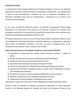 Sostenimiento Estatal

La Dirección de Primaria Estatal implementa el Programa Estatal de Lectura en las diferentes
regiones de la Entidad a través del modelo de capacitación y seguimiento. Las capacitaciones
se llevan a cabo bimestralmente, cumpliendo así, con el compromiso establecido en la
Planeación Estratégica Anual para el Fortalecimiento y reactivación de la Lectura en las
escuelas primarias Estatales.




Es así, como el Programa Estatal de Lectura y la Dirección de Educación Primaria Estatal
profundizan en la reactivación de la Lectura en las alumnas y alumnos de la entidad como
estrategia fundamental en la recuperación de contenidos de bajo dominio como resultado de las
Evaluaciones Nacionales Estandarizadas ENLACE y OCI.

El Programa Nacional de Lectura es uno de los ejes transversales de Educación Básica, una de
sus prioridades es la formación de lectores y escritores autónomos y competentes en educación
básica desde las Bibliotecas Escolares y de Aula, así como el desarrollo pleno de las
competencias comunicativas: hablar, escuchar, leer y escribir.

Rubros de atención que se han logrado cumplir en el ciclo escolar 2010-2011
      Capacitación a equipos técnicos, mandos medios, directivos, docentes,       y padres de
      familia.
      Proceso de selección de acervos en las diferentes regiones del Estado.
      Distribución de acervos en el nivel de Educación Primaria.
      Acompañamiento presencial a escuelas de Educación Primaria.
      Producción, sistematización y difusión de las acciones del Programa de Lectura.
      Equipamiento informático (materiales impresos, de audio, video y bibliográficos de apoyo
      a las actividades del Programa).
      Formación de Lectores y escritores desde las Bibliotecas de Aula y Escolares..
      Aplicación y Seguimiento de los Estándares Nacionales de Lectura.
      Fortalecimiento de las Estrategias y Modalidades de la Lectura.
Capacitación y seguimiento de acuerdo al Plan Estratégico del Programa Estatal de Lectura.

Durante el mes de noviembre se realizaron reuniones de capacitación en cada Supervisión
Escolar en las diferentes regiones de Coahuila por parte de los Asesores Enlaces de las
 