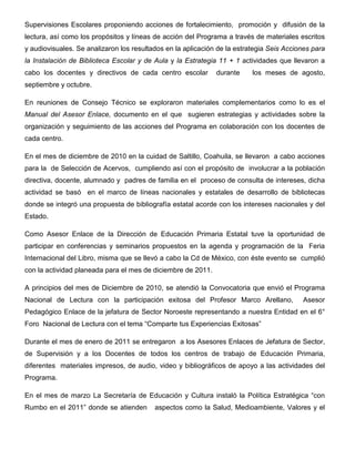 Supervisiones Escolares proponiendo acciones de fortalecimiento, promoción y difusión de la
lectura, así como los propósitos y líneas de acción del Programa a través de materiales escritos
y audiovisuales. Se analizaron los resultados en la aplicación de la estrategia Seis Acciones para
la Instalación de Biblioteca Escolar y de Aula y la Estrategia 11 + 1 actividades que llevaron a
cabo los docentes y directivos de cada centro escolar         durante     los meses de agosto,
septiembre y octubre.

En reuniones de Consejo Técnico se exploraron materiales complementarios como lo es el
Manual del Asesor Enlace, documento en el que sugieren estrategias y actividades sobre la
organización y seguimiento de las acciones del Programa en colaboración con los docentes de
cada centro.

En el mes de diciembre de 2010 en la cuidad de Saltillo, Coahuila, se llevaron a cabo acciones
para la de Selección de Acervos, cumpliendo así con el propósito de involucrar a la población
directiva, docente, alumnado y padres de familia en el proceso de consulta de intereses, dicha
actividad se basó en el marco de líneas nacionales y estatales de desarrollo de bibliotecas
donde se integró una propuesta de bibliografía estatal acorde con los intereses nacionales y del
Estado.

Como Asesor Enlace de la Dirección de Educación Primaria Estatal tuve la oportunidad de
participar en conferencias y seminarios propuestos en la agenda y programación de la Feria
Internacional del Libro, misma que se llevó a cabo la Cd de México, con éste evento se cumplió
con la actividad planeada para el mes de diciembre de 2011.

A principios del mes de Diciembre de 2010, se atendió la Convocatoria que envió el Programa
Nacional de Lectura con la participación exitosa del Profesor Marco Arellano,             Asesor
Pedagógico Enlace de la jefatura de Sector Noroeste representando a nuestra Entidad en el 6°
Foro Nacional de Lectura con el tema “Comparte tus Experiencias Exitosas”

Durante el mes de enero de 2011 se entregaron a los Asesores Enlaces de Jefatura de Sector,
de Supervisión y a los Docentes de todos los centros de trabajo de Educación Primaria,
diferentes materiales impresos, de audio, video y bibliográficos de apoyo a las actividades del
Programa.

En el mes de marzo La Secretaría de Educación y Cultura instaló la Política Estratégica “con
Rumbo en el 2011” donde se atienden       aspectos como la Salud, Medioambiente, Valores y el
 