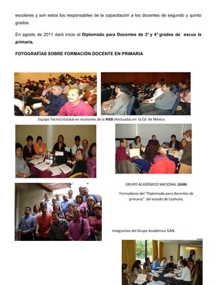 escolares y son estos los responsables de la capacitación a los docentes de segundo y quinto
grados.

En agosto de 2011 dará inicio el Diplomado para Docentes de 3° y 4° grados de escue la
primaria.

FOTOGRAFÍAS SOBRE FORMACIÓN DOCENTE EN PRIMARIA




                                                   5

                                                   6

                                                   7

                                                   8
            Equipo Técnico Estatal en reuniones de la RIEB efectuadas en la Cd. de México




                                                                   GRUPO ACADÉMICO NACIONAL (GAN)

                                                             Formadores del “Diplomado para docentes de
                                                                  primaria” del estado de Coahuila.




                                                         Integrantes del Grupo Académico GAN



                                                               9
 