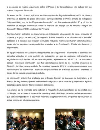 a las cuales se realiza seguimiento sobre el Piloteo y la Generalización del trabajo con los
nuevos programas de estudio.

En enero de 2011 fueron aplicados los instrumentos de Seguimiento(Observación de clase y
entrevista al docente del grado observado) correspondientes al Primer ámbito de indagación
“Interpretación y uso de los Programas de estudio”     en los grados de piloteo 3º y 4º con la
intención de recoger información sobre la marcha del trabajo con la Reforma Integral de
Educación Básica (RIEB) en el nivel de Primaria.

También fueron aplicados los instrumentos de indagación (observación de clase, entrevista al
docente y al grupo de enfoque) del segundo ámbito “Atención a los alumnos en la escuela”
aplicados a 5 escuelas que integran la muestra reducida, mismos que fueron sistematizados a
través de los reportes correspondientes enviados a la Coordinación Estatal de Asesoría y
Seguimiento.

El equipo Instalado de Asesores Responsables del Seguimiento incrementó la cobertura de
escuelas visitadas en este período de indagación, ya que se aplicaron instrumentos de
seguimiento a 45 de las 86 escuelas de piloteo, representando el 52.32% de la muestra
estatal.   Se obtuvo información   que fue sistematizada a través de los reportes enviados a la
Dirección del Nivel para su análisis. Se considera que este 52.32% constituye una muestra más
representativa de información acerca de lo que acontece en el trabajo educativo orientado a
través de los nuevos programas de estudio.

La información anterior fue analizada por el Equipo Central de Asesores de Asignatura y el
Equipo de Seguimiento, quienes realizaron un diagnóstico de la situación y propusieron algunas
estrategias para atender las necesidades detectadas.

Lo anterior se ha retomado para elaborar el Proyecto de Autocapacitación de la entidad, que
contempla las acciones a implementar en año y medio de trabajo para atender las necesidades
que se han detectado en el estado en relación a la aplicación de los programas de estudio de la
actual reforma en educación primaria.
 