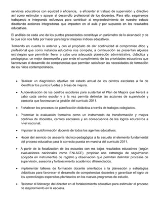 servicios educativos con equidad y eficiencia, a eficientar el trabajo de supervisión y directivo
así como estimular y apoyar el desarrollo profesional de los docentes. Para ello, seguiremos
trabajando e integrando esfuerzos para contribuir al engrandecimiento de nuestro estado
diseñando acciones integradoras que impacten en el aula y por supuesto en los resultados
educativos.

El análisis de cada uno de los puntos presentados constituye un parámetro de lo alcanzado y de
lo que aún nos falta por hacer para lograr mejores índices educativos.

Tomando en cuenta lo anterior y con el propósito de dar continuidad al compromiso ético y
profesional que como instancia educativa nos compete, a continuación se presentan algunas
estrategias que permitirán llevar a cabo una adecuada planeación administrativa, didáctica y
pedagógica, un mejor desempeño y por ende el cumplimiento de las prioridades educativas que
favorezcan el desarrollo de competencias que permitan satisfacer las necesidades de formación
de los niños contemporáneos.



   • Realizar un diagnóstico objetivo del estado actual de los centros escolares a fin de
     identificar los puntos fuertes y áreas de mejora.

   • Autoevaluación de los centros escolares para sustentar el Plan de Mejora que llevará a
     cabo cada centro escolar y a la vez permita delimitar las acciones de supervisión y
     asesoría que favorezcan la gestión del currículo 2011.

   • Fortalecer los procesos de planificación didáctica a través de trabajos colegiados.

   • Potenciar la evaluación formativa como un instrumento de transformación y mejora
     continua de docentes, centros escolares y en consecuencia de los logros educativos a
     nivel nacional.

   • Impulsar la autoformación docente de todos los agentes educativos.

   • Hacer del servicio de asesoría técnico-pedagógica a la escuela el elemento fundamental
     del proceso educativo para la correcta puesta en marcha del currículo 2011.

   • A partir de la focalización de las escuelas con ms bajos resultados educativos (según
     evaluaciones nacionales como ENLACE), propiciar una estrategia de seguimiento
     apoyada en instrumentos de registro y observación que permitan delimitar procesos de
     supervisión, asesoría y fortalecimiento académico diferenciados.

   • Implementar talleres de formación docente orientados a la planeación y estrategias
     didácticas para favorecer el desarrollo de competencias docentes y garantizar el logro de
     los aprendizajes esperados planteados en los nuevos programas de estudio.

   • Retomar el liderazgo del director en el fortalecimiento educativo para estimular el proceso
     de mejoramiento en la escuela.
 