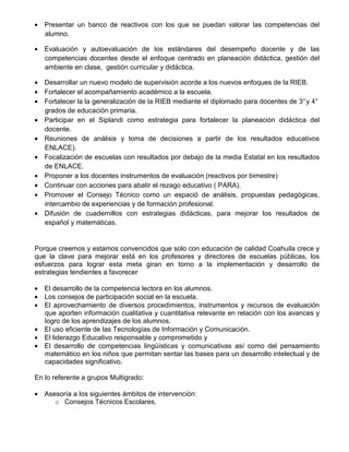 • Presentar un banco de reactivos con los que se puedan valorar las competencias del
  alumno.

• Evaluación y autoevaluación de los estándares del desempeño docente y de las
  competencias docentes desde el enfoque centrado en planeación didáctica, gestión del
  ambiente en clase, gestión curricular y didáctica.

• Desarrollar un nuevo modelo de supervisión acorde a los nuevos enfoques de la RIEB.
• Fortalecer el acompañamiento académico a la escuela.
• Fortalecer la la generalización de la RIEB mediante el diplomado para docentes de 3° y 4°
  grados de educación primaria.
• Participar en el Siplandi como estrategia para fortalecer la planeación didáctica del
  docente.
• Reuniones de análisis y toma de decisiones a partir de los resultados educativos
  ENLACE).
• Focalización de escuelas con resultados por debajo de la media Estatal en los resultados
  de ENLACE.
• Proponer a los docentes instrumentos de evaluación (reactivos por bimestre)
• Continuar con acciones para abatir el rezago educativo ( PARA).
• Promover el Consejo Técnico como un espació de análisis, propuestas pedagógicas,
  intercambio de experiencias y de formación profesional.
• Difusión de cuadernillos con estrategias didácticas, para mejorar los resultados de
  español y matemáticas.


Porque creemos y estamos convencidos que solo con educación de calidad Coahuila crece y
que la clave para mejorar está en los profesores y directores de escuelas públicas, los
esfuerzos para lograr esta meta giran en torno a la implementación y desarrollo de
estrategias tendientes a favorecer

• El desarrollo de la competencia lectora en los alumnos.
• Los consejos de participación social en la escuela.
• El aprovechamiento de diversos procedimientos, instrumentos y recursos de evaluación
  que aporten información cualitativa y cuantitativa relevante en relación con los avances y
  logro de los aprendizajes de los alumnos.
• El uso eficiente de las Tecnologías de Información y Comunicación.
• El liderazgo Educativo responsable y comprometido y
• El desarrollo de competencias lingüísticas y comunicativas así como del pensamiento
  matemático en los niños que permitan sentar las bases para un desarrollo intelectual y de
  capacidades significativo.

En lo referente a grupos Multigrado:

• Asesoría a los siguientes ámbitos de intervención:
     o Consejos Técnicos Escolares,
 
