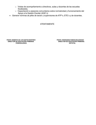 o Visitas de acompañamiento a directivos, aulas y docentes de las escuelas
          focalizadas,
       o Capacitación a asesores comunitarios sobre normatividad y funcionamiento del
          Apoyo a la Gestión Escolar (AGE´s)
   • Generar nominas de jefes de sector y supervisores de ATP´s, ETE´s y de docentes.



                                        ATENTAMENTE




PROFR. ROBERTO DE LOS SANTOS MARTÍNEZ                  PROFR. FERDINANDO RAMOS MALDONADO
 DIRECTOR DE EDUCACIÓN PRIMARIA                         DIRECTOR DE EDUCACIÓN PRIMARIA
          FEDERALIZADA                                               ESTATAL
 