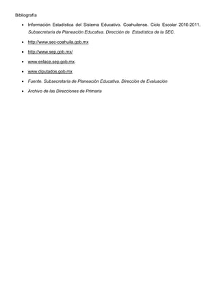 Bibliografía

   • Información Estadística del Sistema Educativo. Coahuilense. Ciclo Escolar 2010-2011.
       Subsecretaría de Planeación Educativa. Dirección de Estadística de la SEC.

   • http://www.sec-coahuila.gob.mx

   • http://www.sep.gob.mx/

   • www.enlace.sep.gob.mx.

   • www.diputados.gob.mx

   • Fuente. Subsecretaría de Planeación Educativa. Dirección de Evaluación

   • Archivo de las Direcciones de Primaria
 