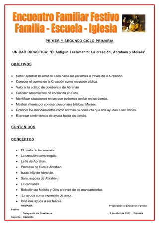 PRIMER Y SEGUNDO CICLO PRIMARIA


 UNIDAD DIDACTICA: “El Antiguo Testamento: La creación, Abraham y Moisés”.


OBJETIVOS


•   Saber apreciar el amor de Dios hacia las personas a través de la Creación.
•   Conocer el poema de la Creación como narración bíblica.
•   Valorar la actitud de obediencia de Abrahán.
•   Suscitar sentimientos de confianza en Dios.
•   Identificar situaciones en las que podemos confiar en los demás.
•   Mostrar interés por conocer personajes bíblicos: Moisés.
•   Conocer los mandamientos como normas de conducta que nos ayudan a ser felices.
•   Expresar sentimientos de ayuda hacia los demás.


CONTENIDOS


CONCEPTOS


    •     El relato de la creación.
    •     La creación como regalo.
    •     La fe de Abrahán.
    •     Promesa de Dios a Abrahán.
    •     Isaac, hijo de Abrahán.
    •     Sara, esposa de Abrahán.
    •     La confianza.
    •     Relación de Moisés y Dios a través de los mandamientos.
    •     La ayuda como expresión de amor.
    •     Dios nos ayuda a ser felices.
          PRIMARIA                                                     Preparación al Encuentro Familiar
Festivo
           Delegación de Enseñanza                                     12 de Abril de 2007.   Diócesis
Segorbe - Castellón
 