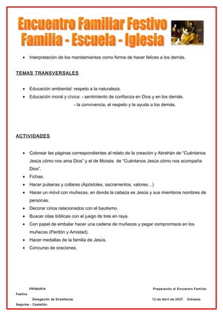 •     Interpretación de los mandamientos como forma de hacer felices a los demás.


TEMAS TRANSVERSALES


    •     Educación ambiental: respeto a la naturaleza.
    •     Educación moral y cívica: - sentimiento de confianza en Dios y en los demás.
                                     - la convivencia, el respeto y la ayuda a los demás.




ACTIVIDADES


    •     Colorear las páginas correspondientes al relato de la creación y Abrahán de “Cuéntanos
          Jesús cómo nos ama Dios” y el de Moisés de “Cuéntanos Jesús cómo nos acompaña
          Dios”.
    •     Fichas.
    •     Hacer pulseras y collares (Apóstoles, sacramentos, valores…)
    •     Hacer un móvil con muñecos, en donde la cabeza es Jesús y sus miembros nombres de
          personas.
    •     Decorar cirios relacionados con el bautismo.
    •     Buscar citas bíblicas con el juego de tres en raya.
    •     Con papel de embalar hacer una cadena de muñecos y pegar compromisos en los
          muñecos (Perdón y Amistad).
    •     Hacer medallas de la familia de Jesús.
    •     Concurso de oraciones.




          PRIMARIA                                                           Preparación al Encuentro Familiar
Festivo
           Delegación de Enseñanza                                          12 de Abril de 2007.   Diócesis
Segorbe - Castellón
 