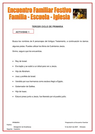 TERCER CICLO DE PRIMARIA

                ACTIVIDAD 1



          Busca los nombres de 8 personajes del Antiguo Testamento, a continuación te damos

          algunas pistas. Puedes utilizar los libros de Cuéntanos Jesús.

          Ánimo, seguro que los encuentras.




          •     Rey de Israel.

          •     Era bajito y se subió a un árbol para ver a Jesús.

          •     Hijo de Abraham.

          •     Juez y profeta de Israel.

          •     Vendido por sus hermanos como esclavo llegó a Egipto.

          •     Gobernador de Galilea.

          •     Hijo de Isaac.

          •     Estuvo preso junto a Jesús, fue liberado por el pueblo judío.




          PRIMARIA                                                         Preparación al Encuentro Familiar
Festivo
              Delegación de Enseñanza                                      12 de Abril de 2007.   Diócesis
Segorbe - Castellón
 