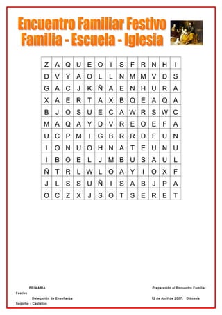 Z A Q U E O              l   S F R N H             I
                 D V Y A O L               L N M M V D S
                 G A C J             K Ñ A E N H U R A
                 X A E R T A X B Q E A Q A
                 B       J O S U E C A W R S W C
                 M A Q A Y D V R E O E F A
                 U C P M             I   G B R R D F U N
                     I   O N U O H N A T E U N U
                     I   B O E L         J M B U S A U L
                 Ñ T R L W L O A Y                 I   O X F
                  J      L S S U Ñ         I   S A B   J     P A
                 O C Z X             J   S O T S E R E T




          PRIMARIA                                     Preparación al Encuentro Familiar
Festivo
           Delegación de Enseñanza                     12 de Abril de 2007.   Diócesis
Segorbe - Castellón
 