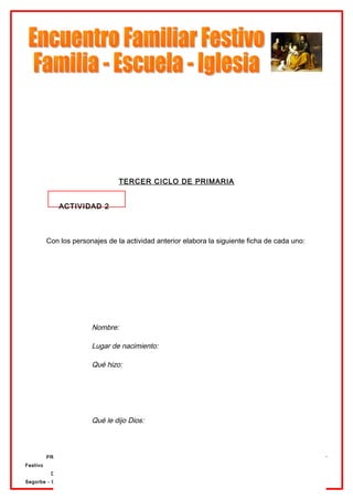 TERCER CICLO DE PRIMARIA


              ACTIVIDAD 2



          Con los personajes de la actividad anterior elabora la siguiente ficha de cada uno:




              En cada nivel un poco más
                         Nombre:

                         Lugar de nacimiento:

                         Qué hizo:




                         Qué le dijo Dios:



          PRIMARIA                                                      Preparación al Encuentro Familiar
Festivo
           Delegación de Enseñanza                                      12 de Abril de 2007.   Diócesis
Segorbe - Castellón
 