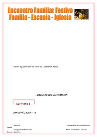 Puedes ayudarte con los libros de Cuéntanos Jesús.




                                     TERCER CICLO DE PRIMARIA



             ACTIVIDAD 3



          CONCURSO IDENTITY




          PRIMARIA                                             Preparación al Encuentro Familiar
Festivo
           Delegación de Enseñanza                             12 de Abril de 2007.   Diócesis
Segorbe - Castellón
 