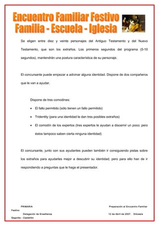 Se eligen entre diez y veinte personajes del Antiguo Testamento y del Nuevo

          Testamento, que son los extraños. Los primeros segundos del programa (5-10

          segundos), mantendrán una postura característica de su personaje.




          El concursante puede empezar a adivinar alguna identidad. Dispone de dos compañeros

          que le van a ayudar.




                Dispone de tres comodines:

                •     El fallo permitido (sólo tienen un fallo permitido)

                •     Tridentity (para una identidad le dan tres posibles extraños)

                •     El comodín de los expertos (tres expertos le ayudan a discernir un poco; pero

                      éstos tampoco saben cierta ninguna identidad)




          El concursante, junto con sus ayudantes pueden también ir consiguiendo pistas sobre

          los extraños para ayudarles mejor a descubrir su identidad; pero para ello han de ir

          respondiendo a preguntas que le haga el presentador.




          PRIMARIA                                                          Preparación al Encuentro Familiar
Festivo
           Delegación de Enseñanza                                          12 de Abril de 2007.   Diócesis
Segorbe - Castellón
 