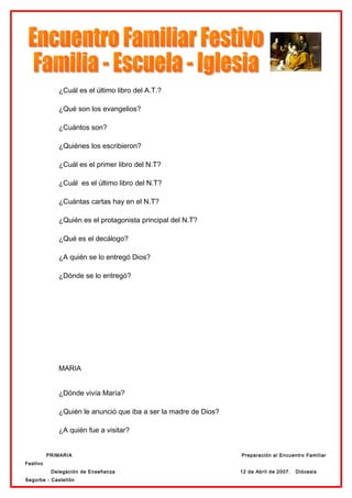 ¿Cuál es el último libro del A.T.?

             ¿Qué son los evangelios?

             ¿Cuántos son?

             ¿Quiénes los escribieron?

             ¿Cuál es el primer libro del N.T?

             ¿Cuál es el último libro del N.T?

             ¿Cuántas cartas hay en el N.T?

             ¿Quién es el protagonista principal del N.T?

             ¿Qué es el decálogo?

             ¿A quién se lo entregó Dios?

             ¿Dónde se lo entregó?




             MARIA


             ¿Dónde vivía María?

             ¿Quién le anunció que iba a ser la madre de Dios?

             ¿A quién fue a visitar?


          PRIMARIA                                               Preparación al Encuentro Familiar
Festivo
           Delegación de Enseñanza                               12 de Abril de 2007.   Diócesis
Segorbe - Castellón
 