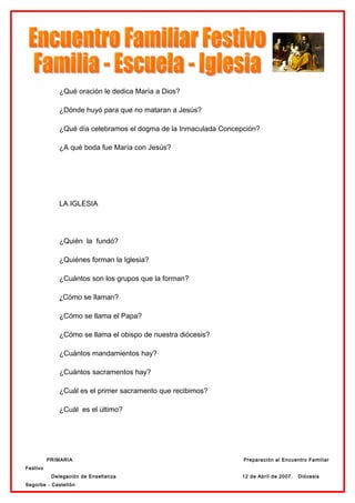 ¿Qué oración le dedica María a Dios?

             ¿Dónde huyó para que no mataran a Jesús?

             ¿Qué día celebramos el dogma de la Inmaculada Concepción?

             ¿A qué boda fue María con Jesús?




             LA IGLESIA




             ¿Quién la fundó?

             ¿Quiénes forman la Iglesia?

             ¿Cuántos son los grupos que la forman?

             ¿Cómo se llaman?

             ¿Cómo se llama el Papa?

             ¿Cómo se llama el obispo de nuestra diócesis?

             ¿Cuántos mandamientos hay?

             ¿Cuántos sacramentos hay?

             ¿Cuál es el primer sacramento que recibimos?

             ¿Cuál es el último?




          PRIMARIA                                               Preparación al Encuentro Familiar
Festivo
           Delegación de Enseñanza                              12 de Abril de 2007.   Diócesis
Segorbe - Castellón
 