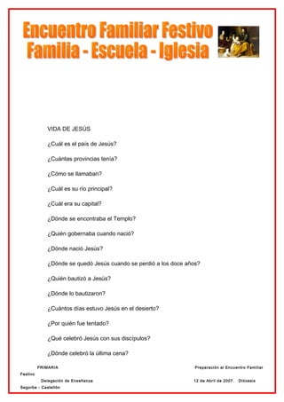 VIDA DE JESÚS

             ¿Cuál es el país de Jesús?

             ¿Cuántas provincias tenía?

             ¿Cómo se llamaban?

             ¿Cuál es su río principal?

             ¿Cuál era su capital?

             ¿Dónde se encontraba el Templo?

             ¿Quién gobernaba cuando nació?

             ¿Dónde nació Jesús?

             ¿Dónde se quedó Jesús cuando se perdió a los doce años?

             ¿Quién bautizó a Jesús?

             ¿Dónde lo bautizaron?

             ¿Cuántos días estuvo Jesús en el desierto?

             ¿Por quién fue tentado?

             ¿Qué celebró Jesús con sus discípulos?

             ¿Dónde celebró la última cena?

          PRIMARIA                                                Preparación al Encuentro Familiar
Festivo
           Delegación de Enseñanza                               12 de Abril de 2007.   Diócesis
Segorbe - Castellón
 