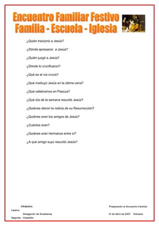 ¿Quién traicionó a Jesús?

             ¿Dónde apresaron a Jesús?

             ¿Quién juzgó a Jesús?

             ¿Dónde lo crucificaron?

             ¿Qué es el vía crucis?

             ¿Qué instituyó Jesús en la última cena?

             ¿Qué celebramos en Pascua?

             ¿Qué día de la semana resucitó Jesús?

             ¿Quiénes dieron la noticia de su Resurrección?

             ¿Quiénes eran los amigos de Jesús?

             ¿Cuántos eran?

             ¿Quiénes eran hermanos entre sí?

             ¿A qué amigo suyo resucitó Jesús?




          PRIMARIA                                            Preparación al Encuentro Familiar
Festivo
           Delegación de Enseñanza                            12 de Abril de 2007.   Diócesis
Segorbe - Castellón
 