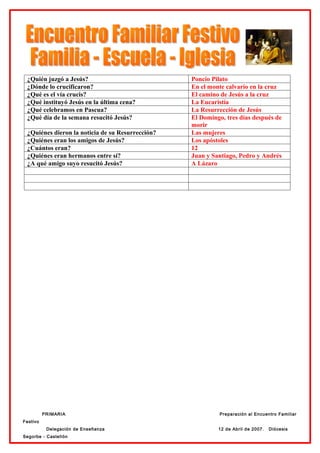 ¿Quién juzgó a Jesús?                            Poncio Pilato
 ¿Dónde lo crucificaron?                          En el monte calvario en la cruz
 ¿Qué es el vía crucis?                           El camino de Jesús a la cruz
 ¿Qué instituyó Jesús en la última cena?          La Eucaristía
 ¿Qué celebramos en Pascua?                       La Resurrección de Jesús
 ¿Qué día de la semana resucitó Jesús?            El Domingo, tres días después de
                                                  morir
 ¿Quiénes dieron la noticia de su Resurrección?   Las mujeres
 ¿Quiénes eran los amigos de Jesús?               Los apóstoles
 ¿Cuántos eran?                                   12
 ¿Quiénes eran hermanos entre sí?                 Juan y Santiago, Pedro y Andrés
 ¿A qué amigo suyo resucitó Jesús?                A Lázaro




          PRIMARIA                                          Preparación al Encuentro Familiar
Festivo
           Delegación de Enseñanza                         12 de Abril de 2007.   Diócesis
Segorbe - Castellón
 