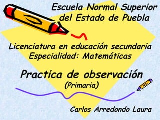 Escuela Normal Superior del Estado de Puebla Licenciatura en educación secundaria Especialidad: Matemáticas Practica de observación ( Primaria ) Carlos Arredondo Laura 