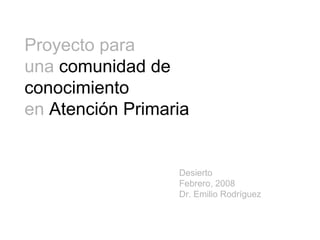Proyecto para
una comunidad de
conocimiento
en Atención Primaria

Desierto
Febrero, 2008
Dr. Emilio Rodríguez

 