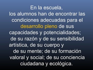En la escuela,
los alumnos han de encontrar las
condiciones adecuadas para el
desarrollo pleno de sus
capacidades y potencialidades;
de su razón y de su sensibilidad
artística, de su cuerpo y
de su mente; de su formación
valoral y social; de su conciencia
ciudadana y ecológica.
 