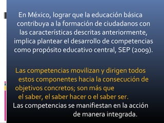 En México, lograr que la educación básica
contribuya a la formación de ciudadanos con
las características descritas anteriormente,
implica plantear el desarrollo de competencias
como propósito educativo central, SEP (2009).
Las competencias movilizan y dirigen todos
estos componentes hacia la consecución de
objetivos concretos; son más que
el saber, el saber hacer o el saber ser.
Las competencias se manifiestan en la acción
de manera integrada.
 