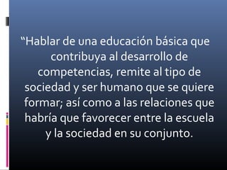 “Hablar de una educación básica que
contribuya al desarrollo de
competencias, remite al tipo de
sociedad y ser humano que se quiere
formar; así como a las relaciones que
habría que favorecer entre la escuela
y la sociedad en su conjunto.
 
