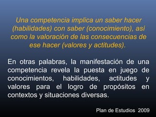 Una competencia implica un saber hacer
(habilidades) con saber (conocimiento), así
como la valoración de las consecuencias de
ese hacer (valores y actitudes).
En otras palabras, la manifestación de una
competencia revela la puesta en juego de
conocimientos, habilidades, actitudes y
valores para el logro de propósitos en
contextos y situaciones diversas.
Plan de Estudios 2009
 