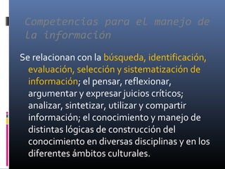 Competencias para el manejo de
la información
Se relacionan con la búsqueda, identificación,
evaluación, selección y sistematización de
información; el pensar, reflexionar,
argumentar y expresar juicios críticos;
analizar, sintetizar, utilizar y compartir
información; el conocimiento y manejo de
distintas lógicas de construcción del
conocimiento en diversas disciplinas y en los
diferentes ámbitos culturales.
 