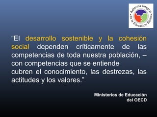 “El desarrollo sostenible y la cohesión
social dependen críticamente de las
competencias de toda nuestra población, –
con competencias que se entiende
cubren el conocimiento, las destrezas, las
actitudes y los valores.”
Ministerios de Educación
del OECD
 