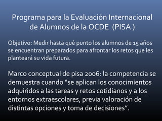 Programa para la Evaluación Internacional
de Alumnos de la OCDE (PISA )
Objetivo: Medir hasta qué punto los alumnos de 15 años
se encuentran preparados para afrontar los retos que les
planteará su vida futura.
Marco conceptual de pisa 2006: la competencia se
demuestra cuando “se aplican los conocimientos
adquiridos a las tareas y retos cotidianos y a los
entornos extraescolares, previa valoración de
distintas opciones y toma de decisiones”.
 