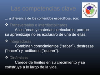 … a diferencia de los contenidos específicos, son:
 Transversales e interdisciplinares
A las áreas y materias curriculares, porque
su aprendizaje no es exclusivo de una de ellas.
 Integradoras
Combinan conocimientos (“saber”), destrezas
(“hacer”) y actitudes (“querer”).
 Dinámicas
Carece de límites en su crecimiento y se
construye a lo largo de la vida.
Las competencias clave
 