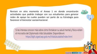 Revisen en otro momento el Anexo 1 en donde encontrarán
actividades que podrán trabajar con sus estudiantes para generar
redes de apoyo las cuales pueden ser parte de su Estrategia para
favorecer el bienestar socioemocional.
 