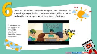 Observen el video Haciendo equipos para favorecer el
aprendizaje. A partir de lo que menciona el video sobre la
evaluación con perspectiva de inclusión, reflexionen:
¿Consideran que
sus procesos de
evaluación
atienden la
diversidad de sus
estudiantes?
 
