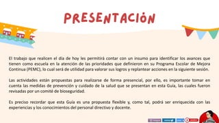 El trabajo que realicen el día de hoy les permitirá contar con un insumo para identificar los avances que
tienen como escuela en la atención de las prioridades que definieron en su Programa Escolar de Mejora
Continua (PEMC), lo cual será de utilidad para valorar sus logros y replantear acciones en la siguiente sesión.
Las actividades están propuestas para realizarse de forma presencial, por ello, es importante tomar en
cuenta las medidas de prevención y cuidado de la salud que se presentan en esta Guía, las cuales fueron
revisadas por un comité de bioseguridad.
Es preciso recordar que esta Guía es una propuesta flexible y, como tal, podrá ser enriquecida con las
experiencias y los conocimientos del personal directivo y docente.
 