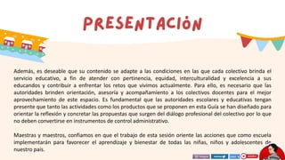 Además, es deseable que su contenido se adapte a las condiciones en las que cada colectivo brinda el
servicio educativo, a fin de atender con pertinencia, equidad, interculturalidad y excelencia a sus
educandos y contribuir a enfrentar los retos que vivimos actualmente. Para ello, es necesario que las
autoridades brinden orientación, asesoría y acompañamiento a los colectivos docentes para el mejor
aprovechamiento de este espacio. Es fundamental que las autoridades escolares y educativas tengan
presente que tanto las actividades como los productos que se proponen en esta Guía se han diseñado para
orientar la reflexión y concretar las propuestas que surgen del diálogo profesional del colectivo por lo que
no deben convertirse en instrumentos de control administrativo.
Maestras y maestros, confiamos en que el trabajo de esta sesión oriente las acciones que como escuela
implementarán para favorecer el aprendizaje y bienestar de todas las niñas, niños y adolescentes de
nuestro país.
 