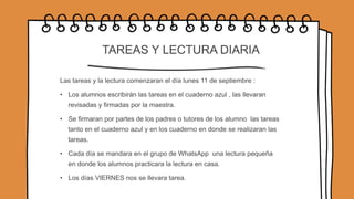 TAREAS Y LECTURA DIARIA
Las tareas y la lectura comenzaran el día lunes 11 de septiembre :
• Los alumnos escribirán las tareas en el cuaderno azul , las llevaran
revisadas y firmadas por la maestra.
• Se firmaran por partes de los padres o tutores de los alumno las tareas
tanto en el cuaderno azul y en los cuaderno en donde se realizaran las
tareas.
• Cada día se mandara en el grupo de WhatsApp una lectura pequeña
en donde los alumnos practicara la lectura en casa.
• Los días VIERNES nos se llevara tarea.
 