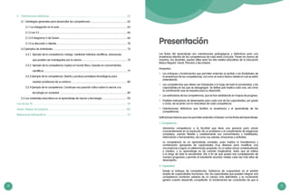 4 5
Presentación
Las Rutas del Aprendizaje son orientaciones pedagógicas y didácticas para una
enseñanza efectiva de las competencias de cada área curricular. Ponen en manos de
nosotros, los docentes, pautas útiles para los tres niveles educativos de la Educación
Básica Regular: Inicial, Primaria y Secundaria.
Presentan:
•	 Los enfoques y fundamentos que permiten entender el sentido y las finalidades de
la enseñanza de las competencias, así como el marco teórico desde el cual se están
entendiendo.
•	 Las competencias que deben ser trabajadas a lo largo de toda la escolaridad, y las
capacidades en las que se desagregan. Se define qué implica cada una, así como
la combinación que se requiere para su desarrollo.
•	 Los estándares de las competencias, que se han establecido en mapas de progreso.
•	 Posibles indicadores de desempeño para cada una de las capacidades, por grado
o ciclos, de acuerdo con la naturaleza de cada competencia.
•	 Orientaciones didácticas que facilitan la enseñanza y el aprendizaje de las
competencias.
Definiciones básicas que nos permiten entender y trabajar con las Rutas del Aprendizaje:
1. Competencia
	 Llamamos competencia a la facultad que tiene una persona para actuar
conscientemente en la resolución de un problema o el cumplimiento de exigencias
complejas, usando flexible y creativamente sus conocimientos y habilidades,
información o herramientas, así como sus valores, emociones y actitudes.
	 La competencia es un aprendizaje complejo, pues implica la transferencia y
combinación apropiada de capacidades muy diversas para modificar una
circunstancia y lograr un determinado propósito. Es un saber actuar contextualizado
y creativo, y su aprendizaje es de carácter longitudinal, dado que se reitera
a lo largo de toda la escolaridad. Ello a fin de que pueda irse complejizando de
manera progresiva y permita al estudiante alcanzar niveles cada vez más altos de
desempeño.
2. Capacidad
	 Desde el enfoque de competencias, hablamos de «capacidad» en el sentido
amplio de «capacidades humanas». Así, las capacidades que pueden integrar una
competencia combinan saberes de un campo más delimitado, y su incremento
genera nuestro desarrollo competente. Es fundamental ser conscientes de que si
3.	 Orientaciones didácticas....................................................................................................................... 62
	 3.1	 Estrategias generales para desarrollar las competencias......................................................... 62
		 3.1.1 La indagación en el aula........................................................................................................ 65
		 3.1.2 Las 5 E...................................................................................................................................... 66
		 3.1.3 El diagrama V de Gowin....................................................................................................... 66
		 3.1.4 La discusión o debate............................................................................................................ 70
	 3.2 Ejemplos de actividades ................................................................................................................ 72
		 3.2.1	 Ejemplo de la competencia: Indaga, mediante métodos científicos, situaciones
			 que pueden ser investigadas por la ciencia..................................................................... 72
		 3.2.2	 Ejemplo de la competencia: Explica el mundo físico, basado en conocimientos
			 científicos................................................................................................................................77
		 3.2.3 Ejemplo de la competencia: Diseña y produce prototipos tecnológicos para
			 resolver problemas de su entorno..................................................................................... 80
		 3.2.4 Ejemplo de la competencia: Construye una posición crítica sobre la ciencia y la
			 tecnología en sociedad ...................................................................................................... 89
	 3.3 Los materiales educativos en el aprendizaje de ciencia y tecnología....................................... 95
Uso de las TIC.............................................................................................................................................. 98
Anexo: Mapas de progreso.......................................................................................................................100
Referencias bibliográficas........................................................................................................................... 111
 